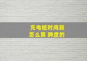 充电桩时间段怎么算 跨度的